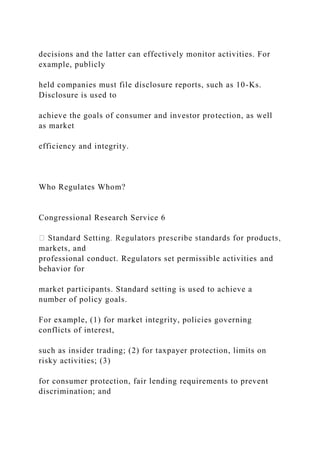 decisions and the latter can effectively monitor activities. For
example, publicly
held companies must file disclosure reports, such as 10-Ks.
Disclosure is used to
achieve the goals of consumer and investor protection, as well
as market
efficiency and integrity.
Who Regulates Whom?
Congressional Research Service 6
markets, and
professional conduct. Regulators set permissible activities and
behavior for
market participants. Standard setting is used to achieve a
number of policy goals.
For example, (1) for market integrity, policies governing
conflicts of interest,
such as insider trading; (2) for taxpayer protection, limits on
risky activities; (3)
for consumer protection, fair lending requirements to prevent
discrimination; and
 