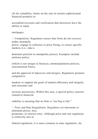 (4) for suitability, limits on the sale of certain sophisticated
financial products to
accredited investors and verification that borrowers have the
ability to repay
mortgages.
undue monopoly
power, engage in collusion or price fixing, or corner specific
markets (i.e., take a
dominant position to manipulate prices). Examples include
antitrust policy
(which is not unique to finance), antimanipulation policies,
concentration limits,
and the approval of takeovers and mergers. Regulators promote
competitive
markets to support the goals of market efficiency and integrity
and consumer and
investor protections. Within this area, a special policy concern
related to financial
stability is ensuring that no firm is “too big to fail.”
minimum prices, fees,
premiums, or interest rates. Although price and rate regulation
is relatively rare in
federal regulation, it is more common in state regulation. An
 