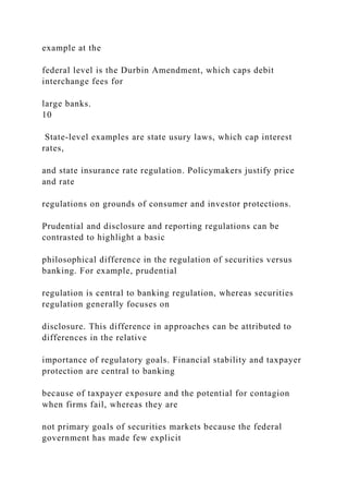 example at the
federal level is the Durbin Amendment, which caps debit
interchange fees for
large banks.
10
State-level examples are state usury laws, which cap interest
rates,
and state insurance rate regulation. Policymakers justify price
and rate
regulations on grounds of consumer and investor protections.
Prudential and disclosure and reporting regulations can be
contrasted to highlight a basic
philosophical difference in the regulation of securities versus
banking. For example, prudential
regulation is central to banking regulation, whereas securities
regulation generally focuses on
disclosure. This difference in approaches can be attributed to
differences in the relative
importance of regulatory goals. Financial stability and taxpayer
protection are central to banking
because of taxpayer exposure and the potential for contagion
when firms fail, whereas they are
not primary goals of securities markets because the federal
government has made few explicit
 