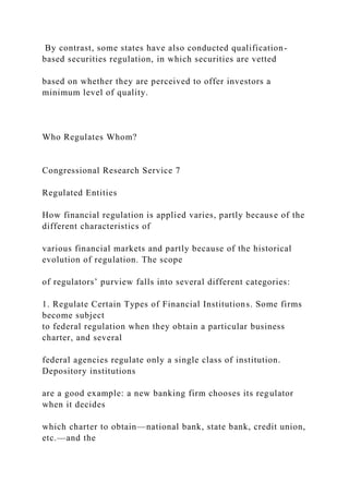 By contrast, some states have also conducted qualification-
based securities regulation, in which securities are vetted
based on whether they are perceived to offer investors a
minimum level of quality.
Who Regulates Whom?
Congressional Research Service 7
Regulated Entities
How financial regulation is applied varies, partly because of the
different characteristics of
various financial markets and partly because of the historical
evolution of regulation. The scope
of regulators’ purview falls into several different categories:
1. Regulate Certain Types of Financial Institutions. Some firms
become subject
to federal regulation when they obtain a particular business
charter, and several
federal agencies regulate only a single class of institution.
Depository institutions
are a good example: a new banking firm chooses its regulator
when it decides
which charter to obtain—national bank, state bank, credit union,
etc.—and the
 
