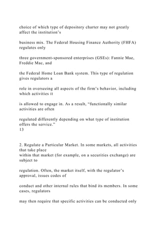 choice of which type of depository charter may not greatly
affect the institution’s
business mix. The Federal Housing Finance Authority (FHFA)
regulates only
three government-sponsored enterprises (GSEs): Fannie Mae,
Freddie Mac, and
the Federal Home Loan Bank system. This type of regulation
gives regulators a
role in overseeing all aspects of the firm’s behavior, including
which activities it
is allowed to engage in. As a result, “functionally similar
activities are often
regulated differently depending on what type of institution
offers the service.”
13
2. Regulate a Particular Market. In some markets, all activities
that take place
within that market (for example, on a securities exchange) are
subject to
regulation. Often, the market itself, with the regulator’s
approval, issues codes of
conduct and other internal rules that bind its members. In some
cases, regulators
may then require that specific activities can be conducted only
 
