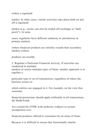 within a regulated
market. In other cases, similar activities take place both on and
off a regulated
market (e.g., stocks can also be traded off-exchange in “dark
pools”). In some
cases, regulators have different authority or jurisdiction in
primary markets
(where financial products are initially issued) than secondary
markets (where
products are resold).
3. Regulate a Particular Financial Activity. If activities are
conducted in multiple
markets or across multiple types of firms, another approach is to
regulate a
particular type or set of transactions, regardless of where the
business occurs or
which entities are engaged in it. For example, on the view that
consumer
financial protections should apply uniformly to all transactions,
the Dodd-Frank
Act created the CFPB, with authority (subject to certain
exemptions) over
financial products offered to consumers by an array of firms.
Because it is difficult to ensure that functionally similar
 