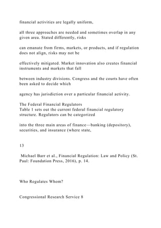financial activities are legally uniform,
all three approaches are needed and sometimes overlap in any
given area. Stated differently, risks
can emanate from firms, markets, or products, and if regulation
does not align, risks may not be
effectively mitigated. Market innovation also creates financial
instruments and markets that fall
between industry divisions. Congress and the courts have often
been asked to decide which
agency has jurisdiction over a particular financial activity.
The Federal Financial Regulators
Table 1 sets out the current federal financial regulatory
structure. Regulators can be categorized
into the three main areas of finance—banking (depository),
securities, and insurance (where state,
13
Michael Barr et al., Financial Regulation: Law and Policy (St.
Paul: Foundation Press, 2016), p. 14.
Who Regulates Whom?
Congressional Research Service 8
 