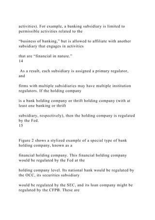 activities). For example, a banking subsidiary is limited to
permissible activities related to the
“business of banking,” but is allowed to affiliate with another
subsidiary that engages in activities
that are “financial in nature.”
14
As a result, each subsidiary is assigned a primary regulator,
and
firms with multiple subsidiaries may have multiple institution
regulators. If the holding company
is a bank holding company or thrift holding company (with at
least one banking or thrift
subsidiary, respectively), then the holding company is regulated
by the Fed.
15
Figure 2 shows a stylized example of a special type of bank
holding company, known as a
financial holding company. This financial holding company
would be regulated by the Fed at the
holding company level. Its national bank would be regulated by
the OCC, its securities subsidiary
would be regulated by the SEC, and its loan company might be
regulated by the CFPB. These are
 