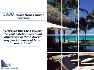 LWHA    Asset Management
         Services



“Bridging the gap between
the real estate investment
 objectives and the day to
 day performance of hotel
        operations”
 