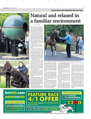 4 Friday, May 20, 2011 racingpost.com/mobile
THE QUEEN IN IRELAND
racing post_ GET THE NEWS FIRST – FOLLOW US ON TWITTER
Festival stars
greet a special
guest as Arkle
glory relived
Pupils who are
part of racing’s
future on show
ALL aspects of the Racing
A c a d e m y a n d C e n t r e o f
Education (Race) were examined
by the Queen yesterday as part
of an introduction to several
of the racing industry’s highly
regarded education pro-
grammes, writes Jessica Lamb.
John Osborne, chief executive
of the Irish National Stud,
promised before the British
monarch’s visit that a quarter
of the people she would meet
and learn about would be young
people trying to build a future
in racing.
Introducing Race’s pupils
was graduate Johnny Murtagh
and the school’s director Keith
Rowe. Four students met the
Queen and showed her a
demonstration of how they use
a mechanical horse, called a
simulator, to practise their
race-riding position, whip use
and finishing drives.
Murtagh said: “The Queen
asked me about the speed of
the simulator and I said that’s
how fast Carlton House will be
coming around Tattenham
Corner in the Derby.
“I also told her that I think it
will be her year, that she will win
the Derby. This visit, her first to
Ireland, is special and it could
be that the rest of the year is
special for her too.”
Rowe added: “She was very
interested in all aspects of the
nine-and-a-half-month course
particularly because there is
an ex-student of ours called
Kieran O’Neill in Richard
Hannon’s yard who rode
Countermarch to win in her
colours at Wolverhampton in
March and she knew all about
him.
“I was quite impressed. I read
somewhere that she reads the
Racing Post over her breakfast
and in our brief discussion you’d
support that. She knows her
stuff.”
The students left early to
prepare for a 35km overnight
hike to gain their Gaisce Awards,
the personal achievement prizes
that are the Irish equivalent of
Britain’s Duke of Edinburgh
Awards, which received praise
from Prince Philip, according to
Rowe.
Jeremy Stanley, head of the
Irish Farriery School, introduced
two students who made shoes
while the Queen watched and
Michael O’Hagan, chief execu-
tive of Irish Thoroughbred
Marketing, presented the
students of the Irish National
Stud’s stud management course.
Horse Racing Ireland chief
executive Brian Kavanagh said:
“This was a day when the
industry’s best side shone
outward. I saw it from the lawn
and I saw the pictures from RTE
on the screen and I’m sure the
images going around the world
today will be of Ireland’s
excellence in the horse world.
It was a very good day.”
By Jessica Lamb
THE Queen yesterday met with
the seven trainers who gave
Ireland a record haul of 13 winners
at this year’s Cheltenham Festival
and relived the life and times of
the legendary Arkle with those
who knew him best during a
historic visit to the Irish National
Stud in Kildare.
On the third day of her first
state visit to Ireland, the British
m o n a r c h w a s g i v e n t h e
opportunity to speak with many
racing people, all of whom
described her as “relaxed” and
declared May 19 as a great day
for the sport.
Jessica Harrington, who saddled
Bostons Angel to RSA Chase
success, guided the Queen down
the line, introducing each trainer
and supplying details of their
Cheltenham exploits.
Champion trainer Willie Mullins,
who saddled four winners at
Cheltenham, commented on
her style and knowledge and
added he had recently learned
about her heritage via Florida
Pearl.
“When I dug out Florida Pearl’s
winner’s rug from when he won
the King George, I realised it was
the King George VI Chase,” he
said.
“Luckily there are men with
more knowledge than me on her
lineage and I now know he was
Queen Elizabeth’s father. We
certainly had a talk about that.”
Trainer Mouse Morris kept
matters down to earth with a
Mickey Mouse tie, while Gordon
Elliott greeted her as he would any
friend with his customary “how’s
it going, how you doing?”.
Arthur Moore was reminded
of Klairon Davis’s 1996 Queen
Mother Champion Chase win and
told the Queen of his pinhooking
of Special Cargo, her mother’s
favourite horse.
Ian Ferguson, who trained
Zemsky to win the Christie’s
Foxhunter Chase, was another
i m p re s s e d b y h e r r a c i n g
knowledge, saying: “She seemed
to be well clued up and thoroughly
enjoyed the day. We certainly did
too.”
Henry de Bromhead described
her as “charming”, adding: “She
seemed to really enjoy talking to
every one of us and she had an
even greater chat with the Arkle
people.”
Trainer Jim Dreaper, son of
Tom, the trainer of Arkle, intro-
duced a small group ingrained
within the story of the phenomenal
triple Gold Cup winner, including
Willie Robinson, rider of Arkle’s
rival Mill House.
He said: “I met her two years
ago at Cheltenham and she
remembered me and knew so
much about us and Mill House and
Arkle.”
Near-neighbour Michael Halford,
who scored his first Group 1 win
with Casamento in last year’s
Racing Post Trophy, and Charlie
Swan craned their necks to
watch the Queen view the
stallions, while Kevin Prender-
gast, bidding for Abu Dhabi 2,000
Guineas success with Dunboyne
Express tomorrow, was also in
the crowd.
Clockwise (from left): John Osborne, chief executive of the
Irish National Stud, looks on as his daughter Emma
presents the Queen with flowers yesterday; the Queen
steps away after unveiling a sculpture of Sea The Stars by
artist Anthony Scott; Johnny Murtagh and the Queen
watch Sophie Ralston give a riding demonstration
 