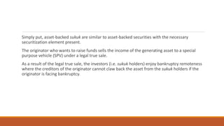 Simply put, asset-backed sukuk are similar to asset-backed securities with the necessary
securitization element present.
The originator who wants to raise funds sells the income of the generating asset to a special
purpose vehicle (SPV) under a legal true sale.
As a result of the legal true sale, the investors (i.e. sukuk holders) enjoy bankruptcy remoteness
where the creditors of the originator cannot claw back the asset from the sukuk holders if the
originator is facing bankruptcy.
 