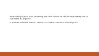 If the underlying asset is not performing, the sukuk holders are affected because they have no
recourse to the originator.
In asset-backed sukuk, investors have recourse to the asset and not the originator.
 