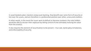 In asset-backed sukuk, investors enjoy asset-backing, they benefit over some form of security or
lien over the assets, and are therefore in a preferential position over other, unsecured creditors.
In other words, in the event the issuer were to default or become insolvent, the note holders
would be able to recover their exposure by taking control of and ultimately realizing the value
from the asset(s).
It also requires the element of securitization to be present – true sale, bankruptcy remoteness,
and enforceability of security.
 