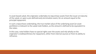 In asset-based sukuk, the originator undertakes to repurchase assets from the issuer at maturity
of the sukuk, or upon a pre-defined early termination event, for an amount equal to the
principal repayment.
In such a repurchase undertaking, the true market value of the underlying asset (or asset
portfolio) is irrelevant to the sukuk note holders, as the amount is defined to be equivalent to
the notes.
In this case, note holders have no special rights over the assets and rely wholly on the
originator’s creditworthiness for repayment, either from internal sources or from its ability to
refinance.
 