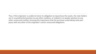Thus, if the originator is unable to honor its obligation to repurchase the assets, the note holders
are in no preferential position to any other creditors, or indeed in no weaker position to any
other unsecured creditor stressing the importance that the purchase undertaking ranks pari
passu with any other of the originator’s senior unsecured obligations.
 