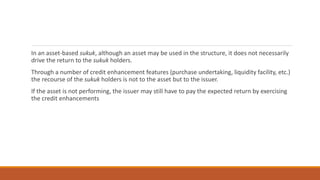 In an asset-based sukuk, although an asset may be used in the structure, it does not necessarily
drive the return to the sukuk holders.
Through a number of credit enhancement features (purchase undertaking, liquidity facility, etc.)
the recourse of the sukuk holders is not to the asset but to the issuer.
If the asset is not performing, the issuer may still have to pay the expected return by exercising
the credit enhancements
 