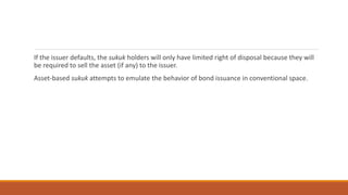 If the issuer defaults, the sukuk holders will only have limited right of disposal because they will
be required to sell the asset (if any) to the issuer.
Asset-based sukuk attempts to emulate the behavior of bond issuance in conventional space.
 