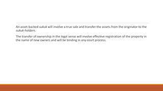 An asset-backed sukuk will involve a true sale and transfer the assets from the originator to the
sukuk-holders.
The transfer of ownership in the legal sense will involve effective registration of the property in
the name of new owners and will be binding in any court process.
 