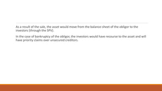 As a result of the sale, the asset would move from the balance-sheet of the obligor to the
investors (through the SPV).
In the case of bankruptcy of the obligor, the investors would have recourse to the asset and will
have priority claims over unsecured creditors.
 