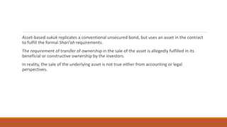 Asset-based sukuk replicates a conventional unsecured bond, but uses an asset in the contract
to fulfill the formal Shari’ah requirements.
The requirement of transfer of ownership in the sale of the asset is allegedly fulfilled in its
beneficial or constructive ownership by the investors.
In reality, the sale of the underlying asset is not true either from accounting or legal
perspectives.
 