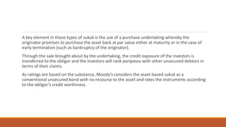 A key element in these types of sukuk is the use of a purchase undertaking whereby the
originator promises to purchase the asset back at par value either at maturity or in the case of
early termination (such as bankruptcy of the originator).
Through the sale brought about by the undertaking, the credit exposure of the investors is
transferred to the obligor and the investors will rank pari passu with other unsecured debtors in
terms of their claims.
As ratings are based on the substance, Moody’s considers the asset-based sukuk as a
conventional unsecured bond with no recourse to the asset and rates the instruments according
to the obligor’s credit worthiness.
 