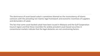 The dominance of asset-based sukuk is sometimes blamed on the inconsistency of Islamic
contracts with the prevailing non-Islamic legal framework and economic incentives of suppliers
and demanders of sukuk.
The fact that some asset-backed sukuk have been issued in Malaysia and the Gulf Cooperation
Council region and that these resemble the widely prevalent asset-based securities in
conventional markets indicate that the legal obstacles are not constraining factors.
 