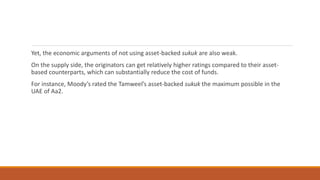 Yet, the economic arguments of not using asset-backed sukuk are also weak.
On the supply side, the originators can get relatively higher ratings compared to their asset-
based counterparts, which can substantially reduce the cost of funds.
For instance, Moody’s rated the Tamweel’s asset-backed sukuk the maximum possible in the
UAE of Aa2.
 