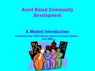 Asset Based Community
Development
A Modest Introduction
Presented at the CCPH Summer Service-Learning Institute ~
June 2005

 