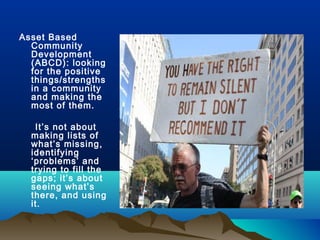 Asset Based
Community
Development
(ABCD): looking
for the positive
things/strengths
in a community
and making the
most of them.
It’s not about
making lists of
what’s missing,
identifying
‘problems’ and
trying to fill the
gaps; it’s about
seeing what’s
there, and using
it.
 