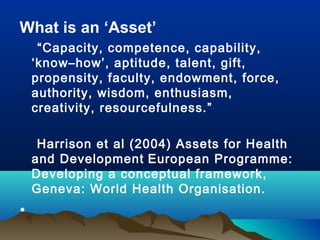 What is an ‘Asset’
“Capacity, competence, capability,
‘know–how’, aptitude, talent, gift,
propensity, faculty, endowment, force,
authority, wisdom, enthusiasm,
creativity, resourcefulness.”
Harrison et al (2004) Assets for Health
and Development European Programme:
Developing a conceptual framework,
Geneva: World Health Organisation.
•
 