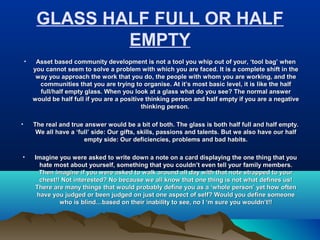 GLASS HALF FULL OR HALF
EMPTY
• Asset based community development is not a tool you whip out of your, ‘tool bag’ whenAsset based community development is not a tool you whip out of your, ‘tool bag’ when
you cannot seem to solve a problem with which you are faced. It is a complete shift in theyou cannot seem to solve a problem with which you are faced. It is a complete shift in the
way you approach the work that you do, the people with whom you are working, and theway you approach the work that you do, the people with whom you are working, and the
communities that you are trying to organise. At it’s most basic level, it is like the halfcommunities that you are trying to organise. At it’s most basic level, it is like the half
full/half empty glass. When you look at a glass what do you see? The normal answerfull/half empty glass. When you look at a glass what do you see? The normal answer
would be half full if you are a positive thinking person and half empty if you are a negativewould be half full if you are a positive thinking person and half empty if you are a negative
thinking person.thinking person.
• The real and true answer would be a bit of both. The glass is both half full and half empty.The real and true answer would be a bit of both. The glass is both half full and half empty.
We all have a ‘full’ side: Our gifts, skills, passions and talents. But we also have our halfWe all have a ‘full’ side: Our gifts, skills, passions and talents. But we also have our half
empty side: Our deficiencies, problems and bad habits.empty side: Our deficiencies, problems and bad habits.
• Imagine you were asked to write down a note on a card displaying the one thing that youImagine you were asked to write down a note on a card displaying the one thing that you
hate most about yourself, something that you couldn’t even tell your family members.hate most about yourself, something that you couldn’t even tell your family members.
Then imagine if you were asked to walk around all day with that note strapped to yourThen imagine if you were asked to walk around all day with that note strapped to your
chest!! Not interested? No because we all know that one thing is not what defines us!chest!! Not interested? No because we all know that one thing is not what defines us!
There are many things that would probably define you as a ‘whole person’ yet how oftenThere are many things that would probably define you as a ‘whole person’ yet how often
have you judged or been judged on just one aspect of self? Would you define someonehave you judged or been judged on just one aspect of self? Would you define someone
who is blind…based on their inability to see, no I ‘m sure you wouldn’t!!who is blind…based on their inability to see, no I ‘m sure you wouldn’t!!
 