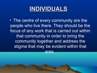 INDIVIDUALSINDIVIDUALS
• The centre of every community are the
people who live there. They should be the
focus of any work that is carried out within
that community in order to bring the
community together and address the
stigma that may be evident within that
area.
 