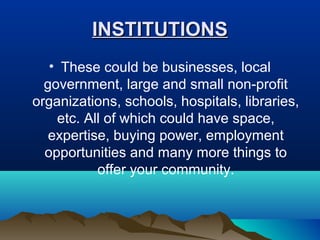 INSTITUTIONSINSTITUTIONS
• These could be businesses, local
government, large and small non-profit
organizations, schools, hospitals, libraries,
etc. All of which could have space,
expertise, buying power, employment
opportunities and many more things to
offer your community.
 