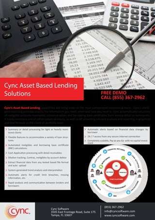 Cync’s Asset Based Lending capabilities will bring order to the most complicated commercial loans. Cync’s intelli-
gent reporting provides exactly the information you need, when and how you need it. Cync automatically calculates
all ineligible accounts receivable, collateral values and borrowing base certiﬁcates from invoice detail or summaries.
It tracks inventory and all other collateral values, as well as AP, providing relevant analysis and reporting in graphical
and text formats at the client or portfolio level.
Summary or detail processing for light or heavily moni-
tored clients
Flexible features to accommodate a variety of loan struc-
tures
Automated ineligibles and borrowing base certiﬁcate
(BBC) calculations
Cash Application processing with detail receivables
Dilution tracking, Contras, ineligibles by account debtor
Extract ﬁnancial data from any texted based ﬁle format
and auto upload
System-generated trend analysis and interpretation
Automatic alerts for credit limit breaches, missing
information, etc.
Rapid analysis and communication between lenders and
borrowers
Automatic alerts based on ﬁnancial data changes by
borrower
24 / 7 access from any secure internet connection
Completely scalable, Pay as you Go with no capital invest-
ment
Cync Software
3505 East Frontage Road, Suite 175
Tampa, FL 33607
(855) 367-2962
info@cyncsoftware.com
www.cyncsoftware.com
cync
FREE DEMO
CALL (855) 367-2962
Cync Asset Based Lending
Solutions
FINANCIAL RETURNS
L
O
AN
ACTIVITIES
CA
LCULATIONSREPORTS
BBC
LOAN
STAT
US
CYNC PLATFORM
BORROWER
BORROWER
MONI
TORING
AN
ALYSIS
PORTFOLIOMANAG
EMENT
FACTORING FINANCIALS
ABL
LENDER
$
BORROWER
BORROWER
LENDER
$
PORTFOLIO MANAGEMENT
REPO
R
TS
BBC
CA
LCULATIONS
$
$
 