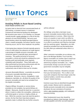 Bob Grant’s….
                                                                                                  April 2011




T IMELY T OPICS
Rgrant56@gmail.com
248-321-1405


Avoiding Pitfalls in Asset Based Lending
(Asset Based Lending-Lite)
As banks look to diversify from concentrated levels of     will be collected.
CRE lending, a renewed interest in traditional
Commercial and Industrial lending has developed.           Pre-billings: arise when a borrower issues
My formative years were in C & I lending, so I thought     accounts receivable invoices before they have
I would provide a quick refresher on a few of the key      shipped products or services. Often times this
elements of asset based lending. Not pure asset            occurs at a quarter or year-end in an effort to
based lending, where the highly leveraged balance          accelerate revenue, but it can also be done simply
sheet is viewed acceptably, and where specific invoice     in an effort to accelerate cash flow by a borrower
financing occurs, but for more moderate risk profiles.     with thin working capital. Regardless, pre-bills
                                                           should be excluded from any borrowing base.
A borrowing base (advance formula) typically governs       Pre-bills often go undetected unless there is a
a line of credit where line advances are made against      field audit.
a percentage of eligible accounts receivable, and
sometimes against a typically lower percentage of          Other: contractor receivables are an obvious one,
inventory. The quality and proof of accounts               due to the Michigan Builders Trust Fund Act.
receivable is critical and should be validated by a pre-   Agency receivables are another type to watch out
funding audit (and preferably some regularly               for (insurance agents, the media portion of
scheduled audit thereafter). These field audits are        advertising company receivables, etc.). Highly
often performed by third party professionals with the      concentrated, foreign sourced and certain
costs being absorbed by the borrower. A                    government receivables may be ineligible.
rudimentary view of what to look out for includes:
                                                           Work in Process Inventory: Should be excluded
Accounts Receivable Dilution: essentially any portion      from your borrowing base. This is often a real
of accounts receivable identified as going                 issue with companies that have longer cycles like
uncollected. Discounts, returns, chargebacks, trade
                                                           machine builders, transfer lines and other
allowances, bad debt, etc. all dilute the quality of the
                                                           “project” related inventory.
accounts receivable and need to be excluded from
the eligible receivables.
                                                           Common issues that are identified through field
                                                           audits include: Dilution and its calculation,
Progress Billings: the goods or services being
                                                           flexible accounts receivable terms not properly
provided are not complete, but partial billings are
                                                           disclosed, the over estimation of inventory
allowed. Obviously, should the bank be in a position
                                                           values, poor inventory controls, and inadequate
where it needs to collect the receivables, collection on
                                                           inventory testing.
unfinished goods or services is highly unlikely, at
best. While the customer may truly need the good or
                                                           Other fundamental issues that should be
service, the fact that there have been progress
                                                           considered are balance sheet leverage, the level
payments make it unlikely that any further amounts
                                                           of trade payables and other accrued expenses.
 