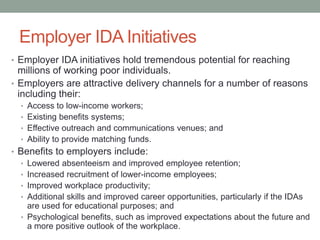 Employer IDA Initiatives
• Employer IDA initiatives hold tremendous potential for reaching

millions of working poor individuals.
• Employers are attractive delivery channels for a number of reasons
including their:
• Access to low-income workers;
• Existing benefits systems;
• Effective outreach and communications venues; and
• Ability to provide matching funds.

• Benefits to employers include:
• Lowered absenteeism and improved employee retention;
• Increased recruitment of lower-income employees;
• Improved workplace productivity;
• Additional skills and improved career opportunities, particularly if the IDAs
are used for educational purposes; and
• Psychological benefits, such as improved expectations about the future and
a more positive outlook of the workplace.

 