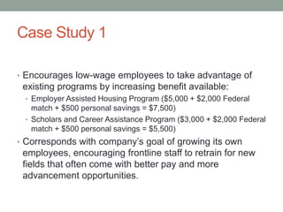 Case Study 1
• Encourages low-wage employees to take advantage of

existing programs by increasing benefit available:
• Employer Assisted Housing Program ($5,000 + $2,000 Federal

match + $500 personal savings = $7,500)
• Scholars and Career Assistance Program ($3,000 + $2,000 Federal
match + $500 personal savings = $5,500)

• Corresponds with company’s goal of growing its own

employees, encouraging frontline staff to retrain for new
fields that often come with better pay and more
advancement opportunities.

 