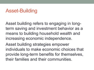 Asset-Building
Asset building refers to engaging in longterm saving and investment behavior as a
means to building household wealth and
increasing economic independence.
Asset building strategies empower
individuals to make economic choices that
provide long-term benefits for themselves,
their families and their communities.

 