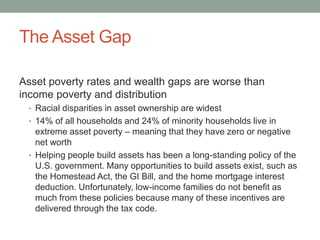 The Asset Gap
Asset poverty rates and wealth gaps are worse than
income poverty and distribution
• Racial disparities in asset ownership are widest
• 14% of all households and 24% of minority households live in

extreme asset poverty – meaning that they have zero or negative
net worth
• Helping people build assets has been a long-standing policy of the
U.S. government. Many opportunities to build assets exist, such as
the Homestead Act, the GI Bill, and the home mortgage interest
deduction. Unfortunately, low-income families do not benefit as
much from these policies because many of these incentives are
delivered through the tax code.

 