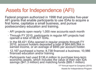 Assets for Independence (AFI)
Federal program authorized in 1998 that provides five-year
AFI grants that enable participants to use IDAs to acquire a
first home, capitalize a small business, and pursue
postsecondary education and training.
• AFI projects open nearly 1,000 new accounts each month
• Through FY 2010, participants in regular AFI projects had

opened a total of 68,421 IDAs.
• In the 68,421 IDAs opened in regular projects through FY
2010, account holders deposited a total of $64,665,564 in
earned income, or an average of $945 per account holder.
• 12,167 purchased a home; 8,738 financed a business; 10,986
financed education and/or training
• Participants had used $136.4 million to purchase long-term
economic assets, which includes the value of their own IDA
savings ($41.3 million) and matching funds ($95.1 million)
11th Annual report to Congress (2010)
Assets for Independence Program

 