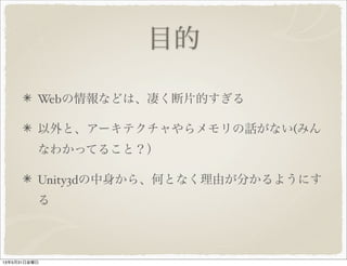 目的
Webの情報などは、凄く断片的すぎる
以外と、アーキテクチャやらメモリの話がない(みん
なわかってること？）
Unity3dの中身から、何となく理由が分かるようにす
る
13年5月31日金曜日
 
