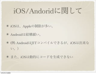 iOS/Andoridに関して
iOSは、Appleの制限が多い。
Androidは結構緩い。
(例: AndroidはJITコンパイルできるが、iOSは出来な
い。）
また、iOSは動的にコードを生成できない
13年5月31日金曜日
 