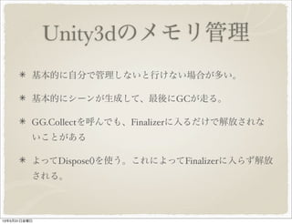 Unity3dのメモリ管理
基本的に自分で管理しないと行けない場合が多い。
基本的にシーンが生成して、最後にGCが走る。
GG.Collectを呼んでも、Finalizerに入るだけで解放されな
いことがある
よってDispose()を使う。これによってFinalizerに入らず解放
される。
13年5月31日金曜日
 