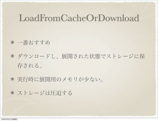 LoadFromCacheOrDownload
一番おすすめ
ダウンロードし、展開された状態でストレージに保
存される。
実行時に展開用のメモリが少ない。
ストレージは圧迫する
13年5月31日金曜日
 