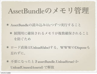 AssetBundleのメモリ管理
AssetBundleの読み込みは1つずつ実行すること
展開用に確保されるメモリが複数確保されること
を防ぐため
ロード直後はUnload(false)する。WWWのDisposeも
忘れずに。
不要になったときassetBundle.Unload(true) か
UnloadUnusedAssets() で解放
13年5月31日金曜日
 