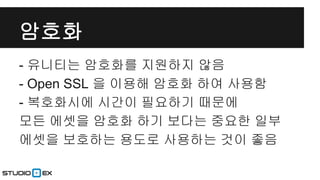 암호화
- 유니티는 암호화를 지원하지 않음
- Open SSL 을 이용해 암호화 하여 사용함
- 복호화시에 시간이 필요하기 때문에
모든 에셋을 암호화 하기 보다는 중요한 일부
에셋을 보호하는 용도로 사용하는 것이 좋음

 