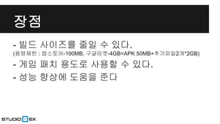 장점
- 빌드 사이즈를 줄일 수 있다.
(용량제한 : 앱스토어-100MB, 구글마켓-4GB=APK 50MB+추가파일2개*2GB)

- 게임 패치 용도로 사용할 수 있다.
- 성능 향상에 도움을 준다

 