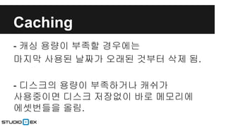 Caching
- 캐싱 용량이 부족할 경우에는
마지막 사용된 날짜가 오래된 것부터 삭제 됨.
- 디스크의 용량이 부족하거나 캐쉬가
사용중이면 디스크 저장없이 바로 메모리에
에셋번들을 올림.

 