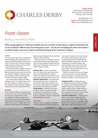 Asset classes
Building a diversified portfolio
When putting together an investment portfolio,there are a number of asset classes,or types of investments,that
can be combined in different ways.The starting point is cash – and the aim of employing the other asset classes is
to achieve a better return than could be achieved by leaving all of the investment on deposit.
CASH
The most common types of cash investments are
bank and building society savings accounts and
money market funds (investment vehicles which
invest in securities such as short-term bonds to
enable institutions and larger personal investors
to invest cash for the short term).
Money held in the bank is arguably more secure
than any of the other asset classes, but it is also
likely to provide the poorest return over the long
term. Indeed, with inflation currently above the
level of interest provided by many accounts, the
real value of cash held on deposit is falling.
Your money could be eroded by the effects
of inflation and tax. For example, if your account
pays 1% but inflation is running at 1%, you are
not making any real terms, and if your savings are
taxed, that return will be reduced even further.
BONDS
Bonds are effectively IOUs issued by governments
or companies. In return for your initial investment,
the issuer pays a pre-agreed regular return
(the ’coupon’) for a fixed term, at the end of
which it agrees to return your initial investment.
Depending on the financial strength of the issuer,
bonds can be very low or relatively high risk, and
the level of interest paid varies accordingly, with
higher-risk issuers needing to offer more attractive
coupons to attract investment.
As long as the issuer is still solvent at the time
the bond matures, investors get back the initial
value of the bond. However, during the life of the
bond, its price will fluctuate to take account of a
number of factors, including:
Interest rates – as cash is an alternative
lower risk investment, the value of government
bonds is particularly affected by changes in
interest rates. Rising base rates will tend to lead
to lower government bond prices, and vice versa
Inflation expectations – the coupons paid
by the majority of bonds do not change over
time.Therefore, high inflation reduces the real
value of future coupon payments, making bonds
less attractive and driving their prices lower
Credit quality – the ability of the issuer to
pay regular coupons and redeem the bonds
at maturity is a key consideration for bond
investors. Higher risk bonds such as corporate
bonds are susceptible to changes in the perceived
credit worthiness of the issuer
EQUITIES
Equities, or shares in companies, are regarded
as riskier investments than bonds, but they also
tend to produce superior returns over the long
term.They are riskier because, in the event of
a company getting into financial difficulty, bond
holders rank ahead of equity holders when the
remaining cash is distributed. However, their
superior long-term returns come from the fact
that, unlike a bond, which matures at the same
price at which it was issued, share prices can rise
dramatically as a company grows.
Returns from equities are made up of changes
in the share price and, in some cases, dividends
paid by the company to its investors. Share prices
fluctuate constantly as a result of factors such as:
Company profits – by buying shares, you
are effectively investing in the future profitability
of a company, so the operating outlook for the
business is of paramount importance. Higher
profits are likely to lead to a higher share price
and/or increased dividends, whereas sustained
losses could place the dividend or even the long-
term viability of the business in jeopardy
Economic background – companies perform
best in an environment of healthy economic
growth, modest inflation and low interest rates.
A poor outlook for growth could suggest waning
demand for the company’s products or services.
High inflation could impact companies in the
FACTSHEET
Charles Derby is a trading style of Charles Derby Financial Services Limited which is an appointed representative of Intrinsic
Mortgage Planning Limited and Intrinsic Financial Planning Limited who are authorised and regulated by the
Financial Conduct Authority (see the FCA register at www.fca.org.uk/register/, references 440718 and 440703).
Charles Derby
Inntel House, Threshelfords
Business Park, Inworth Road,
Feering, Essex CO5 9SE
Tel: 0800 849 1279
Email: info@charlesderby.com
Web: www.charlesderby.com
 