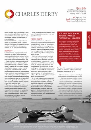 form of increased input prices, although in some
cases companies may be able to pass this on to
consumers. Rising interest rates could put strain
on companies that have borrowed heavily to
grow the business
Investor sentiment – as higher-risk assets,
equities are susceptible to changes in investor
sentiment. Deterioration in risk appetite normally
sees share prices fall, while a turn to positive
sentiment can see equity markets rise sharply
PROPERTY
In investment terms, property normally means
commercial real estate – offices, warehouses,
retail units and the like. Unlike the assets we have
mentioned so far, properties are unique – only one
fund can own a particular office building or shop.
The performance of these assets can sometimes
be dominated by changes in capital values.These
unusually dramatic moves in capital value illustrate
another of property’s key characteristics,namely its
relative illiquidity compared to equities or bonds.
Buying equities or bonds is normally a relatively
quick and inexpensive process,but property investing
involves considerable valuation and legal involvement.
As such, the process is longer and dealing
costs are higher.When there is a wholesale trend
towards selling property, as was the case in 2007,
prices can fall significantly. Conversely, when
there are more buyers than sellers, as happened
in 2009, price rises can be swift.
The more normal state of affairs is for rental
income to be the main driver of commercial
property returns. Owners of property can
enhance the income potential and capital value
of their assets by undertaking refurbishment
work or other improvements. Indeed, without
such work, property can quickly become
uncompetitive and run down.
When managed properly, the relatively stable
nature of property’s income return is key to its
appeal for investors.
MIX OF ASSETS
In order to maximise the performance
potential of a diversified investment portfolio,
managers actively change the mix of assets
they hold to reflect the prevailing market
conditions.These changes can be made at a
number of levels including the overall asset
mix, the target markets within each asset
class and the risk profile of underlying funds
within markets.
As a rule, an environment of positive or
recovering economic growth and healthy
risk appetite would be likely to prompt an
increased weighting in equities and a lower
exposure to bonds.Within these baskets of
assets, the manager might also move into
more aggressive portfolios when markets
are doing well and more cautious ones when
conditions are more difficult. Geographical
factors such as local economic growth,
interest rates and the political background
will also affect the weighting between markets
within equities and bonds.
In the underlying portfolios, managers will
normally adopt a more defensive positioning
when risk appetite is low. For example, in
equities they might have higher weightings
in large companies operating in parts of
the market that are less reliant on robust
economic growth. Conversely, when risk
appetite is abundant, underlying portfolios
will tend to raise their exposure to more
economically sensitive parts of the market and
to smaller companies.
The value of the investment and the income they
produce can go down as well as up and you may
not get back as much as you put in.
Information is based on our current understanding of
taxation legislation and regulations.Any levels and bases
of,and reliefs from,taxation are subject to change.
Tax treatment is based on individual circumstances
and may be subject to change in the future.Although
endeavours have been made to provide accurate and
timely information,we cannot guarantee that such
information is accurate as of the date it is received or that
it will continue to be accurate in the future.No individual
or company should act upon such information without
receiving appropriate professional advice after a thorough
review of their particular situation.We cannot accept
responsibility for any loss as a result of acts or omissions.
PLACINGYOUR PORTFOLIO
INTOTHE HANDS OF
PROFESSIONAL MANAGERS
Some investors may choose to build their
own portfolios, either by buying shares,
bonds and other assets directly or by
combining funds investing in each area.
However, this can be a very time-consuming
approach, and it may be difficult to keep
abreast of developments in the markets
whilst also researching all the funds on
offer. For this reason, some investors may
alternatively prefer to place their portfolio
into the hands of professional managers – to
discuss your requirements, please contact us.
FACTSHEET
Charles Derby is a trading style of Charles Derby Financial Services Limited which is an appointed representative of Intrinsic
Mortgage Planning Limited and Intrinsic Financial Planning Limited who are authorised and regulated by the
Financial Conduct Authority (see the FCA register at www.fca.org.uk/register/, references 440718 and 440703).
Charles Derby
Inntel House, Threshelfords
Business Park, Inworth Road,
Feering, Essex CO5 9SE
Tel: 0800 849 1279
Email: info@charlesderby.com
Web: www.charlesderby.com
 