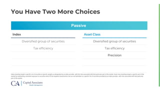 You Have Two More Choices
Index investing targets a specific set of securities at specific weights as designated by an index provider, with the risks associated with that particular part of the market. Asset class investing targets a specific part of the
market by maintaining consistent exposure to securities which fit the targeted characteristics but are not beholden to a specific list of securities provided by an index provider, with risks associated with that particular
part of the market.
Passive
Index Asset Class
Diversified group of securities
Tax efficiency
Diversified group of securities
Tax efficiency
Diversified group of securities
Tax efficiency
Precision
 