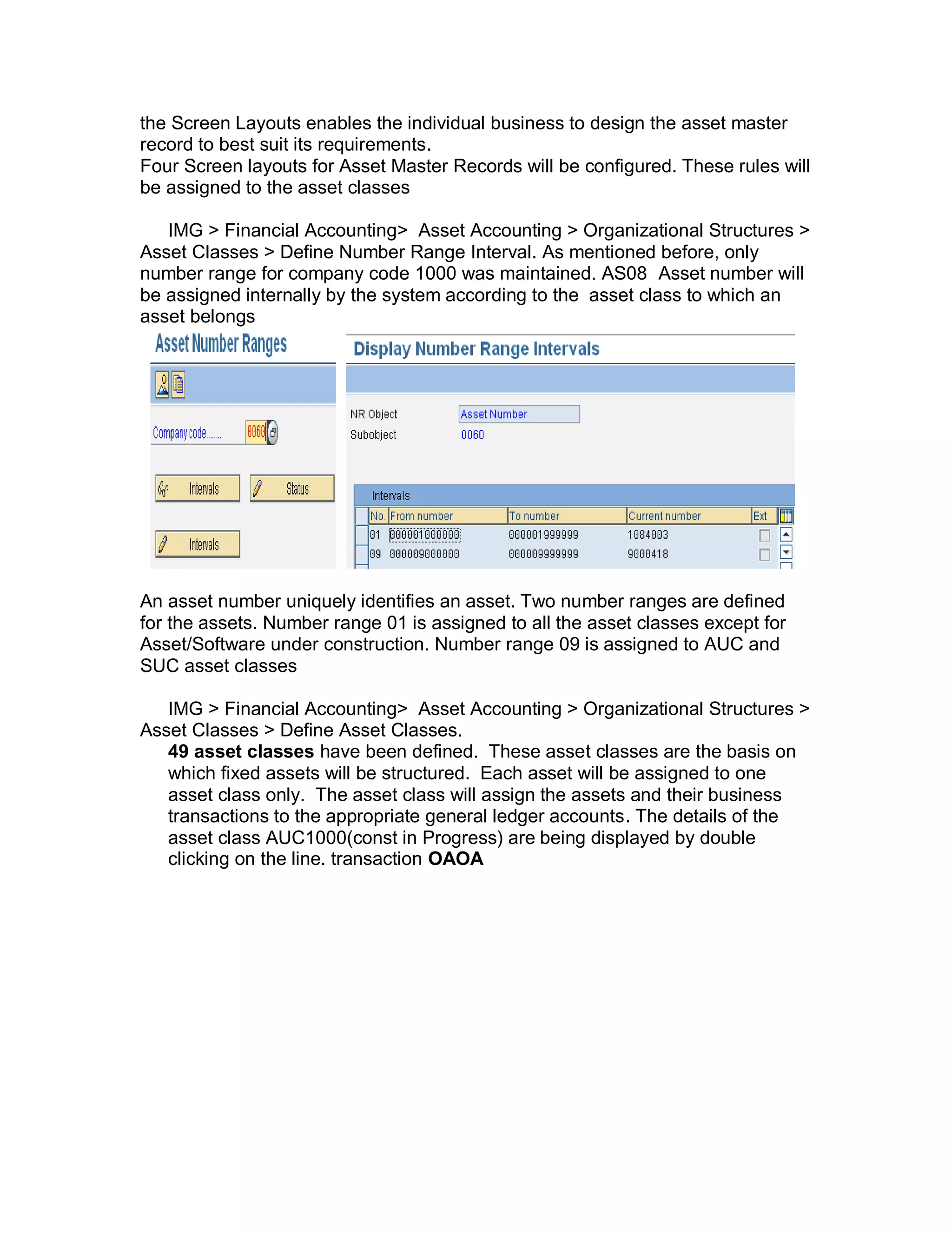 the Screen Layouts enables the individual business to design the asset master
record to best suit its requirements.
Four Screen layouts for Asset Master Records will be configured. These rules will
be assigned to the asset classes
IMG > Financial Accounting> Asset Accounting > Organizational Structures >
Asset Classes > Define Number Range Interval. As mentioned before, only
number range for company code 1000 was maintained. AS08 Asset number will
be assigned internally by the system according to the asset class to which an
asset belongs
An asset number uniquely identifies an asset. Two number ranges are defined
for the assets. Number range 01 is assigned to all the asset classes except for
Asset/Software under construction. Number range 09 is assigned to AUC and
SUC asset classes
IMG > Financial Accounting> Asset Accounting > Organizational Structures >
Asset Classes > Define Asset Classes.
49 asset classes have been defined. These asset classes are the basis on
which fixed assets will be structured. Each asset will be assigned to one
asset class only. The asset class will assign the assets and their business
transactions to the appropriate general ledger accounts. The details of the
asset class AUC1000(const in Progress) are being displayed by double
clicking on the line. transaction OAOA
 