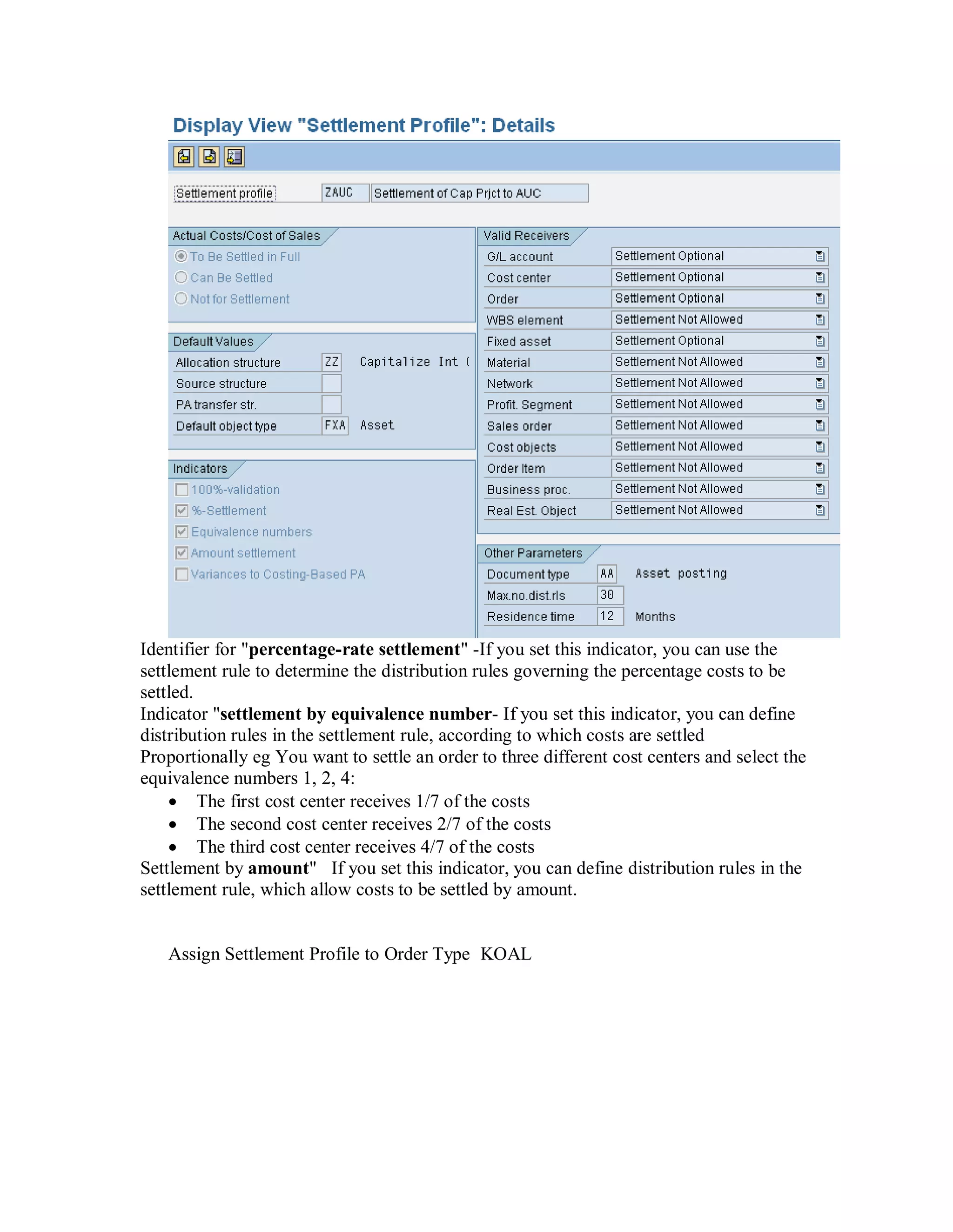 Identifier for "percentage-rate settlement" -If you set this indicator, you can use the
settlement rule to determine the distribution rules governing the percentage costs to be
settled.
Indicator "settlement by equivalence number- If you set this indicator, you can define
distribution rules in the settlement rule, according to which costs are settled
Proportionally eg You want to settle an order to three different cost centers and select the
equivalence numbers 1, 2, 4:
 The first cost center receives 1/7 of the costs
 The second cost center receives 2/7 of the costs
 The third cost center receives 4/7 of the costs
Settlement by amount" If you set this indicator, you can define distribution rules in the
settlement rule, which allow costs to be settled by amount.
Assign Settlement Profile to Order Type KOAL
 