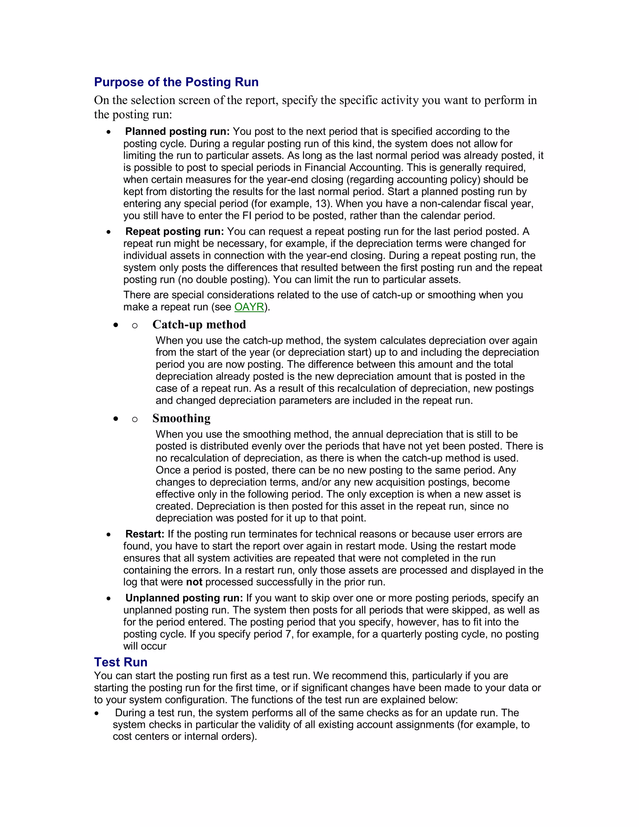 Purpose of the Posting Run
On the selection screen of the report, specify the specific activity you want to perform in
the posting run:
 Planned posting run: You post to the next period that is specified according to the
posting cycle. During a regular posting run of this kind, the system does not allow for
limiting the run to particular assets. As long as the last normal period was already posted, it
is possible to post to special periods in Financial Accounting. This is generally required,
when certain measures for the year-end closing (regarding accounting policy) should be
kept from distorting the results for the last normal period. Start a planned posting run by
entering any special period (for example, 13). When you have a non-calendar fiscal year,
you still have to enter the FI period to be posted, rather than the calendar period.
 Repeat posting run: You can request a repeat posting run for the last period posted. A
repeat run might be necessary, for example, if the depreciation terms were changed for
individual assets in connection with the year-end closing. During a repeat posting run, the
system only posts the differences that resulted between the first posting run and the repeat
posting run (no double posting). You can limit the run to particular assets.
There are special considerations related to the use of catch-up or smoothing when you
make a repeat run (see OAYR).
  Catch-up method
When you use the catch-up method, the system calculates depreciation over again
from the start of the year (or depreciation start) up to and including the depreciation
period you are now posting. The difference between this amount and the total
depreciation already posted is the new depreciation amount that is posted in the
case of a repeat run. As a result of this recalculation of depreciation, new postings
and changed depreciation parameters are included in the repeat run.
  Smoothing
When you use the smoothing method, the annual depreciation that is still to be
posted is distributed evenly over the periods that have not yet been posted. There is
no recalculation of depreciation, as there is when the catch-up method is used.
Once a period is posted, there can be no new posting to the same period. Any
changes to depreciation terms, and/or any new acquisition postings, become
effective only in the following period. The only exception is when a new asset is
created. Depreciation is then posted for this asset in the repeat run, since no
depreciation was posted for it up to that point.
 Restart: If the posting run terminates for technical reasons or because user errors are
found, you have to start the report over again in restart mode. Using the restart mode
ensures that all system activities are repeated that were not completed in the run
containing the errors. In a restart run, only those assets are processed and displayed in the
log that were not processed successfully in the prior run.
 Unplanned posting run: If you want to skip over one or more posting periods, specify an
unplanned posting run. The system then posts for all periods that were skipped, as well as
for the period entered. The posting period that you specify, however, has to fit into the
posting cycle. If you specify period 7, for example, for a quarterly posting cycle, no posting
will occur
Test Run
You can start the posting run first as a test run. We recommend this, particularly if you are
starting the posting run for the first time, or if significant changes have been made to your data or
to your system configuration. The functions of the test run are explained below:
 During a test run, the system performs all of the same checks as for an update run. The
system checks in particular the validity of all existing account assignments (for example, to
cost centers or internal orders).
 